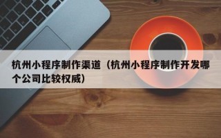舟山杭州小程序制作渠道（杭州小程序制作开发哪个公司比较权威）