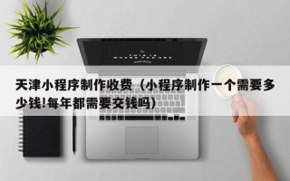 舟山天津小程序制作收费（小程序制作一个需要多少钱!每年都需要交钱吗）